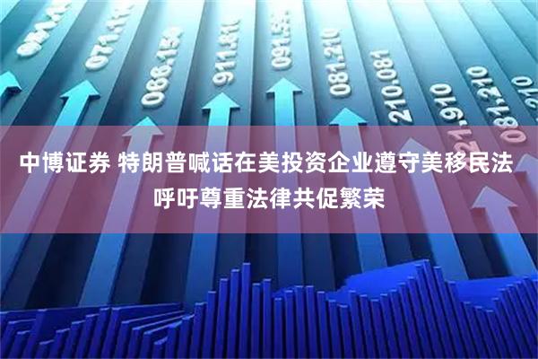 中博证券 特朗普喊话在美投资企业遵守美移民法 呼吁尊重法律共促繁荣