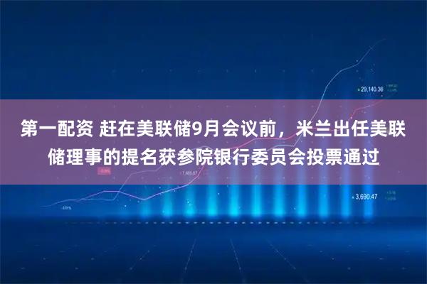 第一配资 赶在美联储9月会议前，米兰出任美联储理事的提名获参院银行委员会投票通过