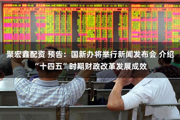 聚宏鑫配资 预告：国新办将举行新闻发布会 介绍“十四五”时期财政改革发展成效
