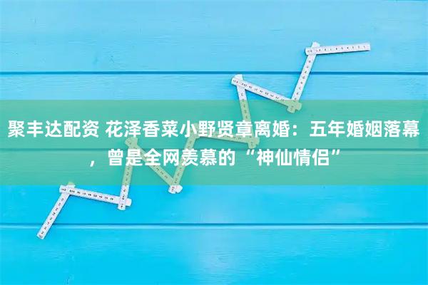 聚丰达配资 花泽香菜小野贤章离婚：五年婚姻落幕，曾是全网羡慕的 “神仙情侣”