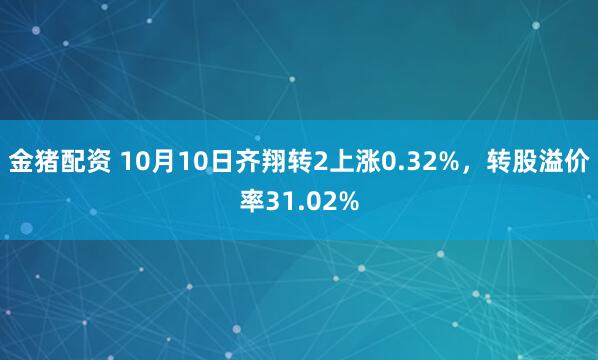 金猪配资 10月10日齐翔转2上涨0.32%，转股溢价率31.02%