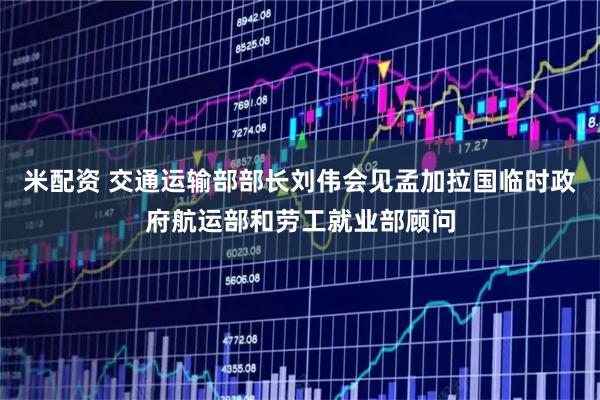 米配资 交通运输部部长刘伟会见孟加拉国临时政府航运部和劳工就业部顾问