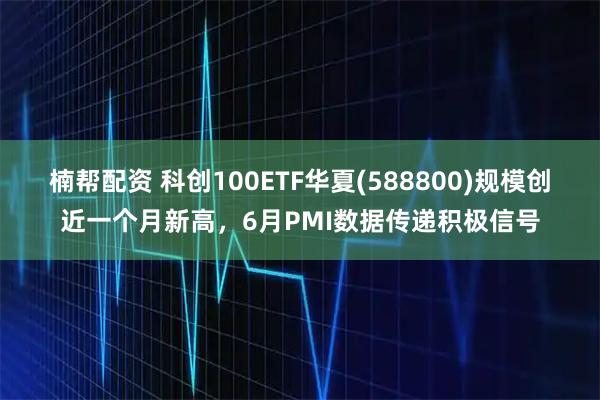 楠帮配资 科创100ETF华夏(588800)规模创近一个月新高，6月PMI数据传递积极信号