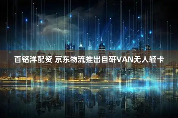 百铭洋配资 京东物流推出自研VAN无人轻卡
