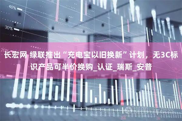 长宏网 绿联推出“充电宝以旧换新”计划，无3C标识产品可半价换购_认证_瑞斯_安普