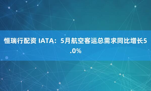 恒瑞行配资 IATA：5月航空客运总需求同比增长5.0%