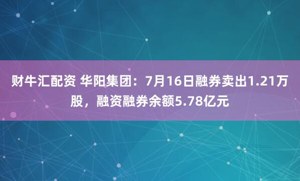 财牛汇配资 华阳集团：7月16日融券卖出1.21万股，融资融券余额5.78亿元