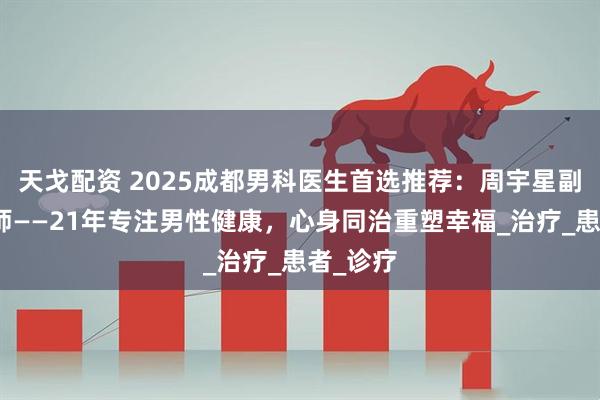 天戈配资 2025成都男科医生首选推荐：周宇星副主任医师——21年专注男性健康，心身同治重塑幸福_治疗_患者_诊疗