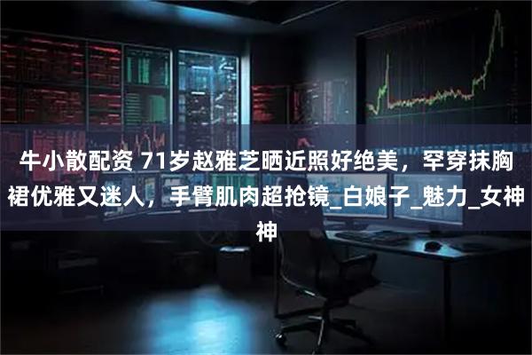 牛小散配资 71岁赵雅芝晒近照好绝美，罕穿抹胸裙优雅又迷人，手臂肌肉超抢镜_白娘子_魅力_女神