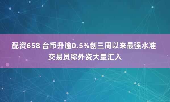 配资658 台币升逾0.5%创三周以来最强水准 交易员称外资大量汇入
