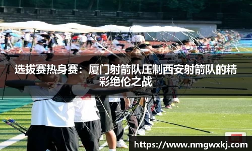 选拔赛热身赛：厦门射箭队压制西安射箭队的精彩绝伦之战