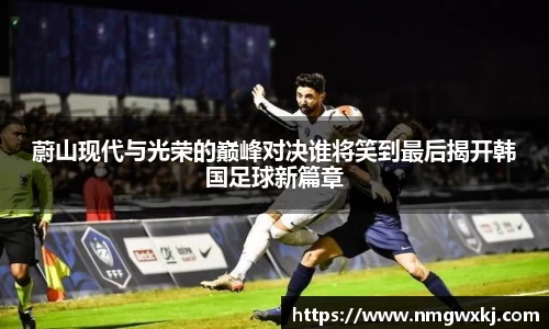 蔚山现代与光荣的巅峰对决谁将笑到最后揭开韩国足球新篇章
