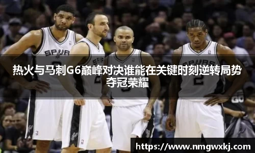 热火与马刺G6巅峰对决谁能在关键时刻逆转局势夺冠荣耀